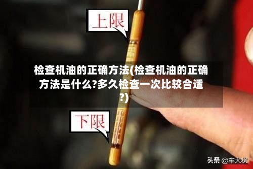 检查机油的正确方法(检查机油的正确方法是什么?多久检查一次比较合适?)-第3张图片