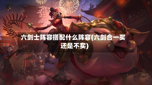 六剑士阵容搭配什么阵容(六剑合一买还是不买)