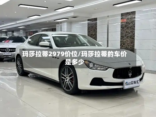 玛莎拉蒂2979价位/玛莎拉蒂的车价是多少