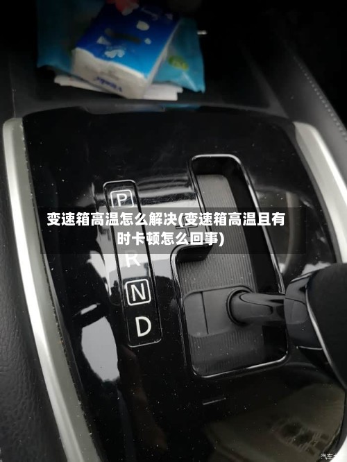 变速箱高温怎么解决(变速箱高温且有时卡顿怎么回事)