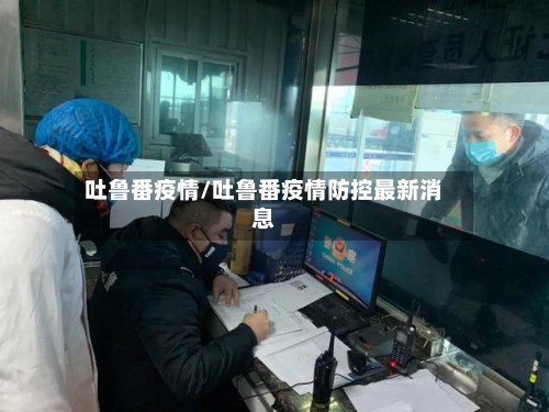 吐鲁番疫情/吐鲁番疫情防控最新消息